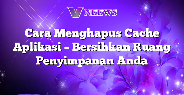 Cara Menghapus Cache Aplikasi – Bersihkan Ruang Penyimpanan Anda