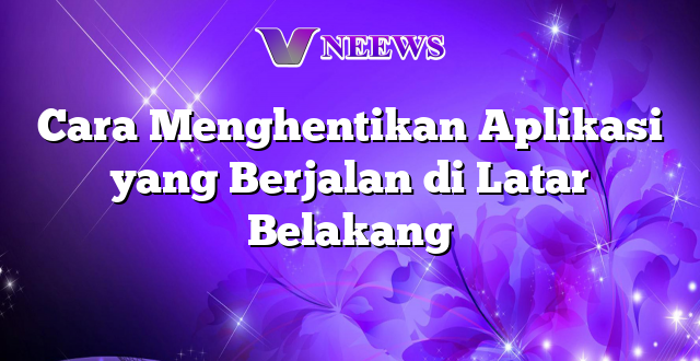 Cara Menghentikan Aplikasi yang Berjalan di Latar Belakang