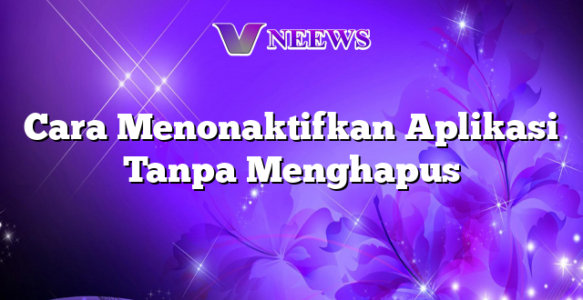 Cara Menonaktifkan Aplikasi Tanpa Menghapus