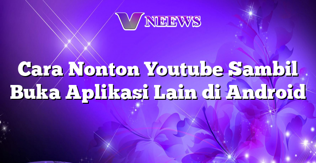 Cara Nonton Youtube Sambil Buka Aplikasi Lain di Android