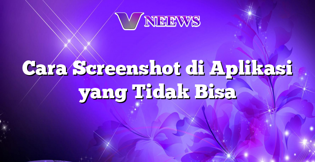 Cara Screenshot di Aplikasi yang Tidak Bisa