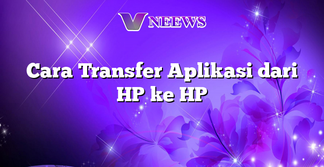 Cara Transfer Aplikasi dari HP ke HP