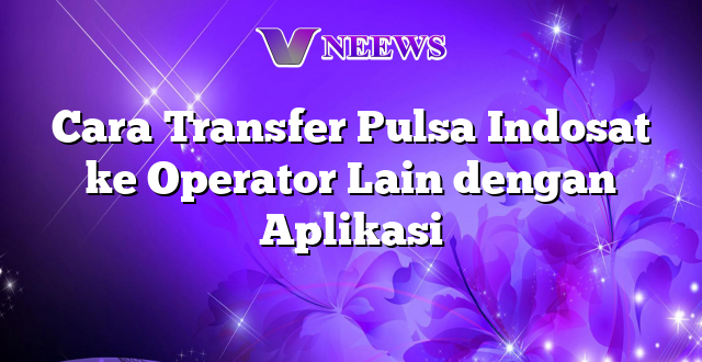 Cara Transfer Pulsa Indosat ke Operator Lain dengan Aplikasi