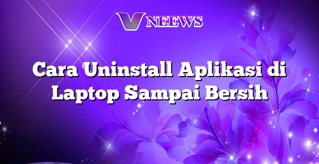 Cara Uninstall Aplikasi di Laptop Sampai Bersih